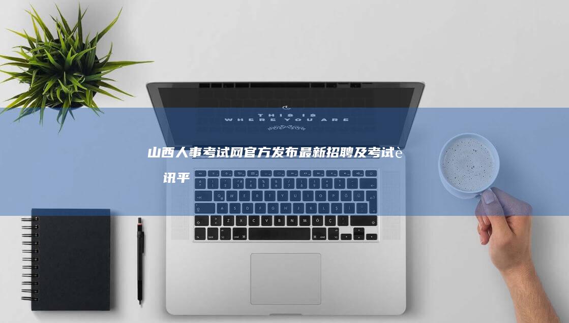 山西人事考试网：官方发布最新招聘及考试资讯平台