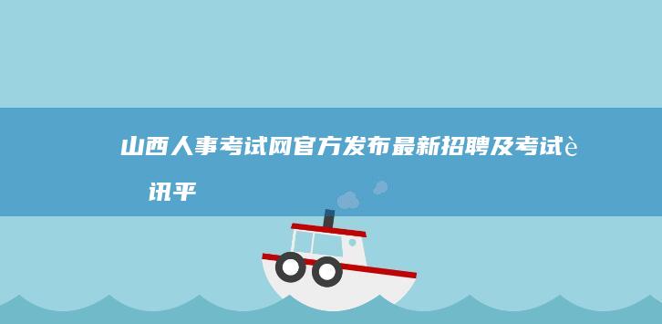 山西人事考试网：官方发布最新招聘及考试资讯平台