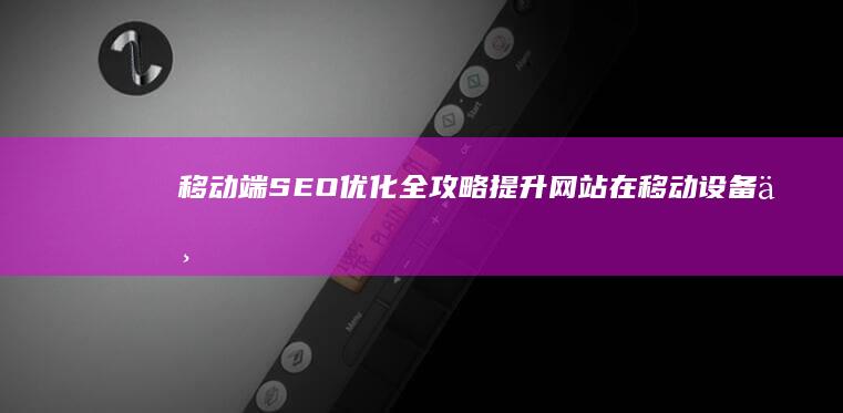 移动端SEO优化全攻略：提升网站在移动设备上的排名与体验